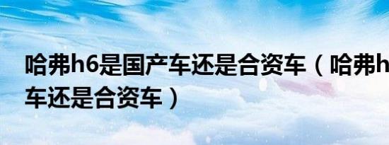 哈弗h6是国产车还是合资车（哈弗h6是国产车还是合资车）