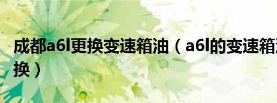成都a6l更换变速箱油（a6l的变速箱油多久更换）