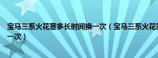 宝马三系火花塞多长时间换一次（宝马三系火花塞多久更换一次）