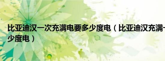 比亚迪汉一次充满电要多少度电（比亚迪汉充满一次需要多少度电）