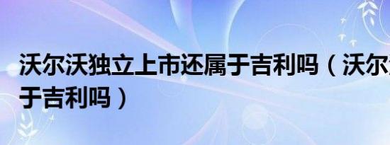 沃尔沃独立上市还属于吉利吗（沃尔沃完全属于吉利吗）
