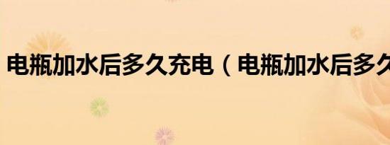电瓶加水后多久充电（电瓶加水后多久充电）
