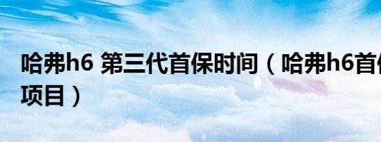 哈弗h6 第三代首保时间（哈弗h6首保做哪些项目）