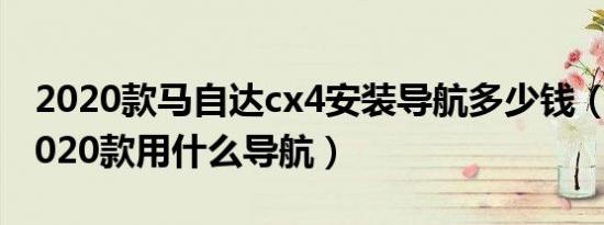 2020款马自达cx4安装导航多少钱（马自达2020款用什么导航）