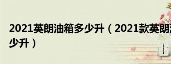 2021英朗油箱多少升（2021款英朗油箱是多少升）