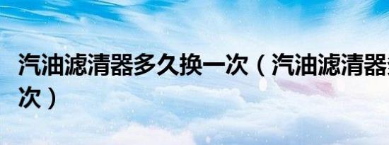 汽油滤清器多久换一次（汽油滤清器多久换一次）