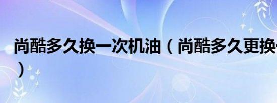 尚酷多久换一次机油（尚酷多久更换一次机油）