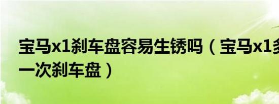 宝马x1刹车盘容易生锈吗（宝马x1多久更换一次刹车盘）