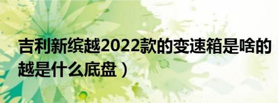 吉利新缤越2022款的变速箱是啥的（吉利缤越是什么底盘）