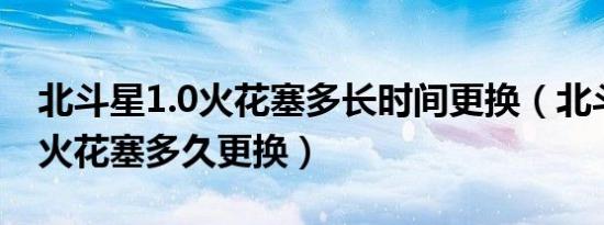 北斗星1.0火花塞多长时间更换（北斗星汽车火花塞多久更换）