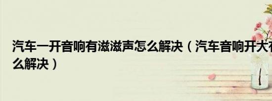 汽车一开音响有滋滋声怎么解决（汽车音响开大有滋滋声怎么解决）