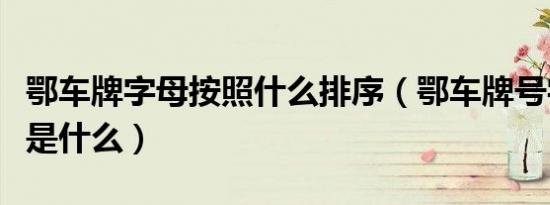 鄂车牌字母按照什么排序（鄂车牌号字母排序是什么）