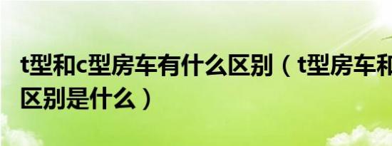 t型和c型房车有什么区别（t型房车和c型房车区别是什么）