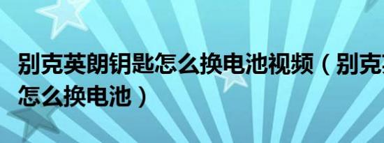 别克英朗钥匙怎么换电池视频（别克英朗钥匙怎么换电池）