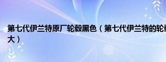 第七代伊兰特原厂轮毂黑色（第七代伊兰特的轮毂尺寸是多大）
