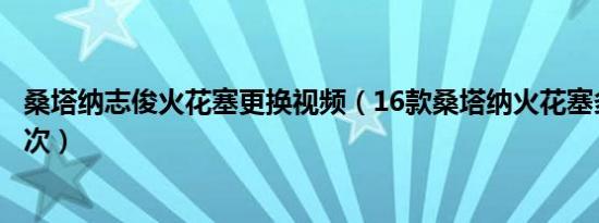桑塔纳志俊火花塞更换视频（16款桑塔纳火花塞多久更换一次）