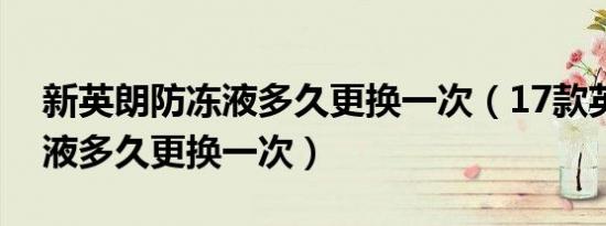 新英朗防冻液多久更换一次（17款英朗防冻液多久更换一次）