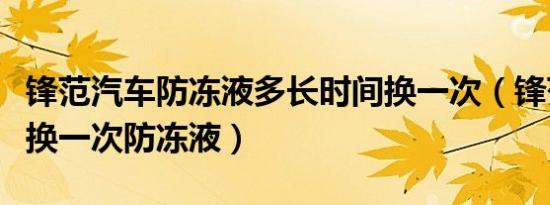 锋范汽车防冻液多长时间换一次（锋范多久更换一次防冻液）