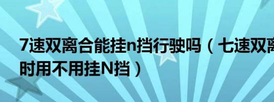 7速双离合能挂n挡行驶吗（七速双离合停车时用不用挂N挡）