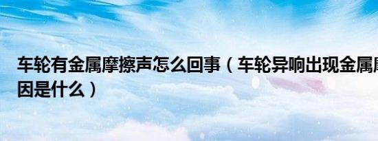 车轮有金属摩擦声怎么回事（车轮异响出现金属摩擦声的原因是什么）