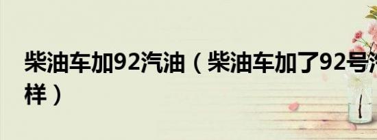 柴油车加92汽油（柴油车加了92号汽油会怎样）