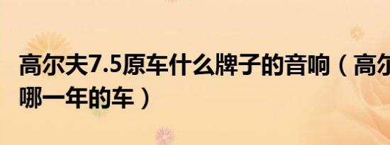 高尔夫7.5原车什么牌子的音响（高尔夫7.5是哪一年的车）