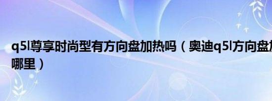 q5l尊享时尚型有方向盘加热吗（奥迪q5l方向盘加热开关在哪里）