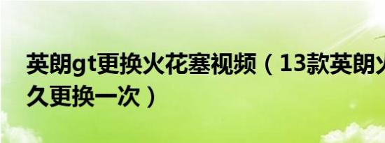 英朗gt更换火花塞视频（13款英朗火花塞多久更换一次）
