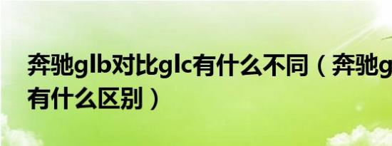 奔驰glb对比glc有什么不同（奔驰glb和glc有什么区别）