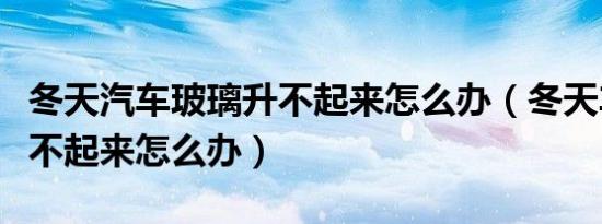 冬天汽车玻璃升不起来怎么办（冬天车玻璃升不起来怎么办）