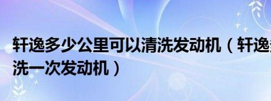 轩逸多少公里可以清洗发动机（轩逸多久要清洗一次发动机）