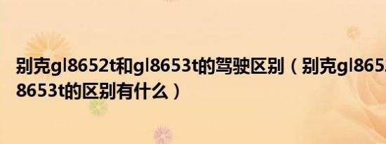 别克gl8652t和gl8653t的驾驶区别（别克gl8652t和别克gl8653t的区别有什么）