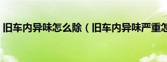 旧车内异味怎么除（旧车内异味严重怎么办）