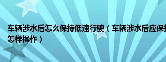 车辆涉水后怎么保持低速行驶（车辆涉水后应保持低速行驶怎样操作）