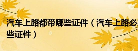 汽车上路都带哪些证件（汽车上路必须携带哪些证件）