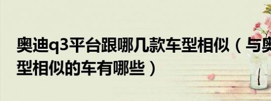 奥迪q3平台跟哪几款车型相似（与奥迪q3车型相似的车有哪些）