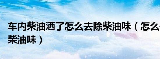 车内柴油洒了怎么去除柴油味（怎么去除车内柴油味）