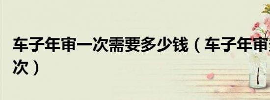 车子年审一次需要多少钱（车子年审多少年一次）