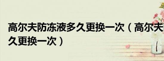 高尔夫防冻液多久更换一次（高尔夫防冻液多久更换一次）