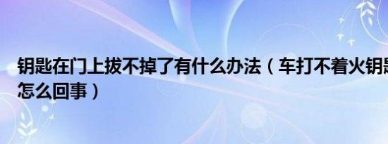 钥匙在门上拔不掉了有什么办法（车打不着火钥匙拔不掉是怎么回事）