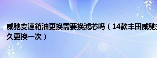 威驰变速箱油更换需要换滤芯吗（14款丰田威驰变速箱油多久更换一次）