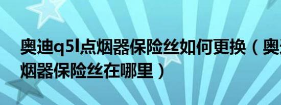 奥迪q5l点烟器保险丝如何更换（奥迪q5l点烟器保险丝在哪里）
