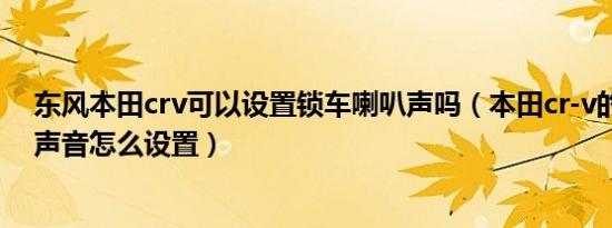 东风本田crv可以设置锁车喇叭声吗（本田cr-v的锁车喇叭声音怎么设置）