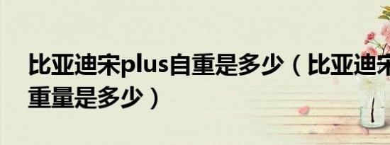 比亚迪宋plus自重是多少（比亚迪宋plus的重量是多少）