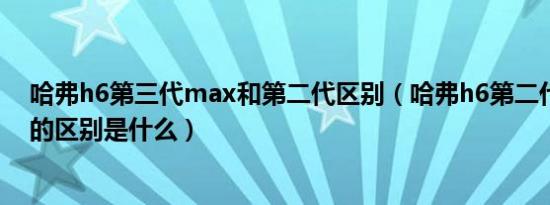 哈弗h6第三代max和第二代区别（哈弗h6第二代和第三代的区别是什么）