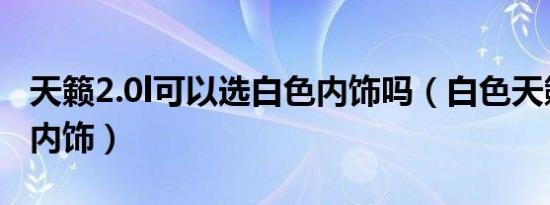 天籁2.0l可以选白色内饰吗（白色天籁配什么内饰）