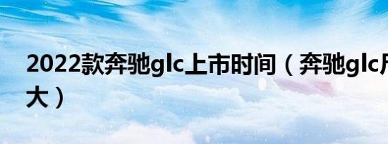 2022款奔驰glc上市时间（奔驰glc尺寸是多大）