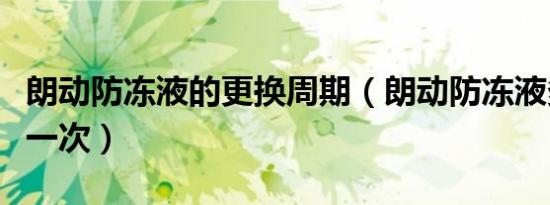 朗动防冻液的更换周期（朗动防冻液多久更换一次）