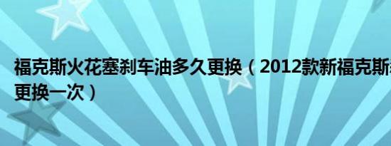 福克斯火花塞刹车油多久更换（2012款新福克斯刹车油多久更换一次）