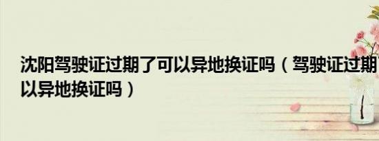 沈阳驾驶证过期了可以异地换证吗（驾驶证过期了3个月可以异地换证吗）